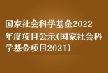 国家社会科学基金2022年度项目公示(国家社会科学基金项目2021)