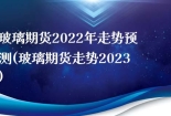 玻璃期货2022年走势预测(玻璃期货走势2023)