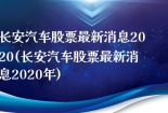 长安汽车股票最新消息2020(长安汽车股票最新消息2020年)