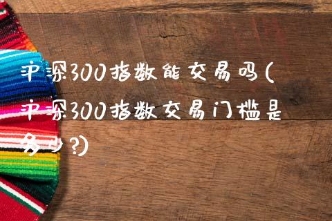 沪深300指数能交易吗(沪深300指数交易门槛是多少?)_https://www.yunyouns.com_期货直播_第1张