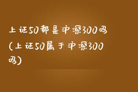 上证50都是沪深300吗(上证50属于沪深300吗)_https://www.yunyouns.com_期货行情_第1张