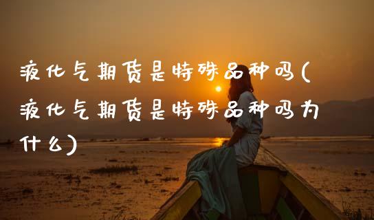 液化气期货是特殊品种吗(液化气期货是特殊品种吗为什么)_https://www.yunyouns.com_期货行情_第1张