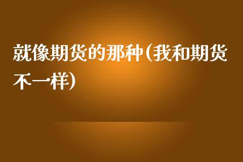 就像期货的那种(我和期货不一样)_https://www.yunyouns.com_股指期货_第1张