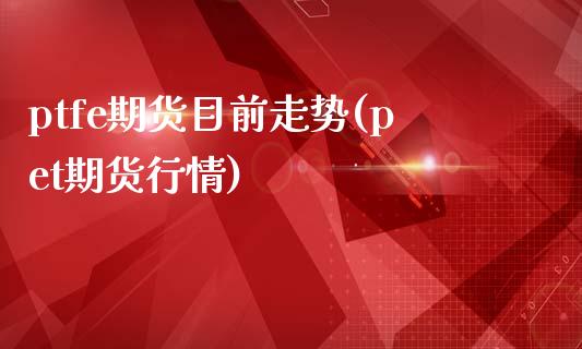 ptfe期货目前走势(pet期货行情)_https://www.yunyouns.com_期货行情_第1张