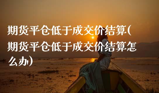 期货平仓低于成交价结算(期货平仓低于成交价结算怎么办)_https://www.yunyouns.com_期货行情_第1张