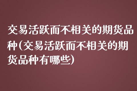 交易活跃而不相关的期货品种(交易活跃而不相关的期货品种有哪些)_恒生指数_第1张_原油期货直播室 交易活跃而不相关的期货品种(交易活跃而不相关的期货品种有哪些)_https://www.yunyouns.com_恒生指数_第1张