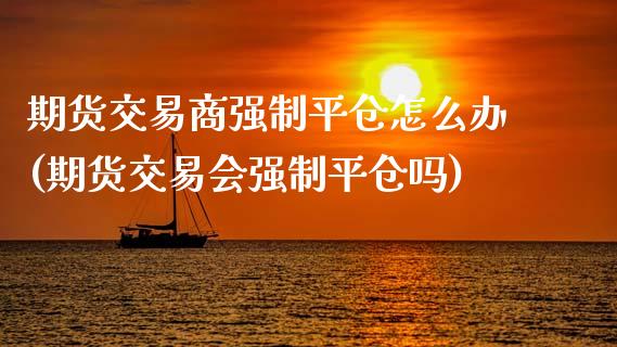 期货交易商强制平仓怎么办(期货交易会强制平仓吗)_期货行情_第1张_原油期货直播室 期货交易商强制平仓怎么办(期货交易会强制平仓吗)_https://www.yunyouns.com_期货行情_第1张