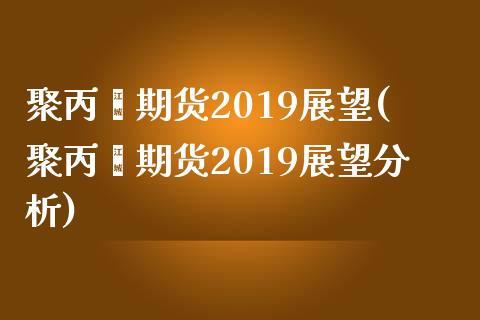 聚丙烯期货2019展望(聚丙烯期货2019展望分析)_https://www.yunyouns.com_期货行情_第1张
