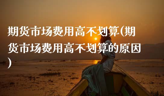 期货市场费用高不划算(期货市场费用高不划算的原因)_https://www.yunyouns.com_期货行情_第1张
