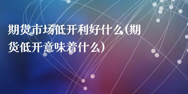 期货市场低开利好什么(期货低开意味着什么)_https://www.yunyouns.com_期货行情_第1张