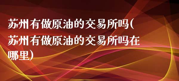 苏州有做原油的交易所吗(苏州有做原油的交易所吗在哪里)_https://www.yunyouns.com_期货行情_第1张