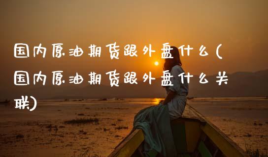 国内原油期货跟外盘什么(国内原油期货跟外盘什么关联)_https://www.yunyouns.com_期货直播_第1张