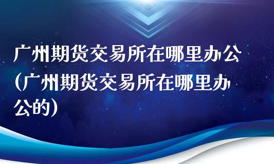 广州期货交易所在哪里办公(广州期货交易所在哪里办公的)_https://www.yunyouns.com_股指期货_第1张