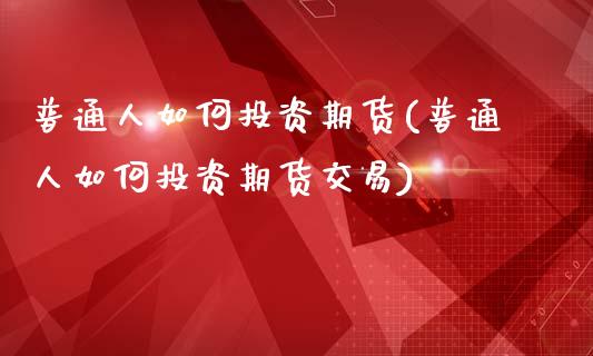 普通人如何投资期货(普通人如何投资期货交易)_https://www.yunyouns.com_股指期货_第1张
